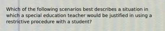 Which of the following scenarios best describes a situation in which a special education teacher would be justified in using a restrictive procedure with a student?