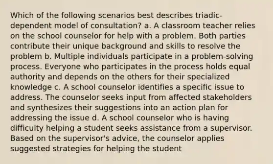 Which of the following scenarios best describes triadic-dependent model of consultation? a. A classroom teacher relies on the school counselor for help with a problem. Both parties contribute their unique background and skills to resolve the problem b. Multiple individuals participate in a problem-solving process. Everyone who participates in the process holds equal authority and depends on the others for their specialized knowledge c. A school counselor identifies a specific issue to address. The counselor seeks input from affected stakeholders and synthesizes their suggestions into an action plan for addressing the issue d. A school counselor who is having difficulty helping a student seeks assistance from a supervisor. Based on the supervisor's advice, the counselor applies suggested strategies for helping the student