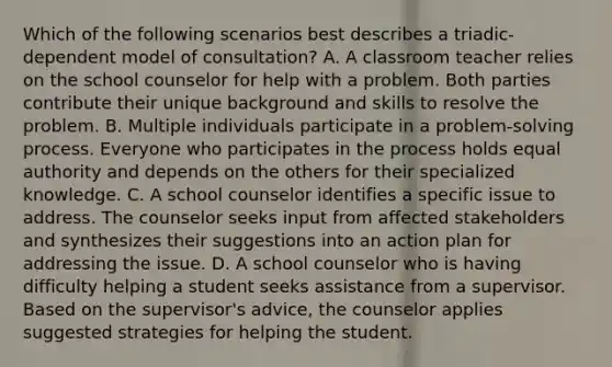 Which of the following scenarios best describes a triadic-dependent model of consultation? A. A classroom teacher relies on the school counselor for help with a problem. Both parties contribute their unique background and skills to resolve the problem. B. Multiple individuals participate in a problem-solving process. Everyone who participates in the process holds equal authority and depends on the others for their specialized knowledge. C. A school counselor identifies a specific issue to address. The counselor seeks input from affected stakeholders and synthesizes their suggestions into an action plan for addressing the issue. D. A school counselor who is having difficulty helping a student seeks assistance from a supervisor. Based on the supervisor's advice, the counselor applies suggested strategies for helping the student.