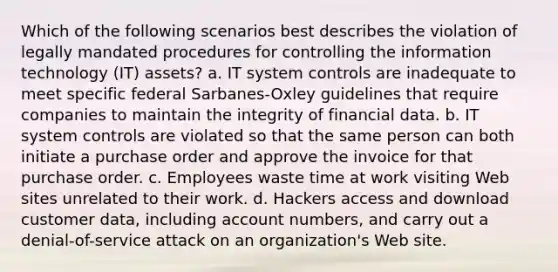 Which of the following scenarios best describes the violation of legally mandated procedures for controlling the information technology (IT) assets? a. IT system controls are inadequate to meet specific federal Sarbanes-Oxley guidelines that require companies to maintain the integrity of financial data. b. IT system controls are violated so that the same person can both initiate a purchase order and approve the invoice for that purchase order. c. Employees waste time at work visiting Web sites unrelated to their work. d. Hackers access and download customer data, including account numbers, and carry out a denial-of-service attack on an organization's Web site.