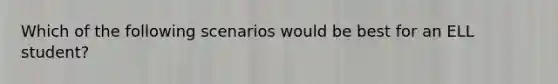Which of the following scenarios would be best for an ELL student?