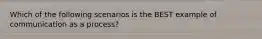 Which of the following scenarios is the BEST example of communication as a process?
