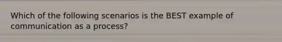 Which of the following scenarios is the BEST example of communication as a process?