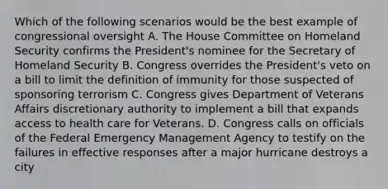 Which of the following scenarios would be the best example of congressional oversight A. The House Committee on Homeland Security confirms the President's nominee for the Secretary of Homeland Security B. Congress overrides the President's veto on a bill to limit the definition of immunity for those suspected of sponsoring terrorism C. Congress gives Department of Veterans Affairs discretionary authority to implement a bill that expands access to health care for Veterans. D. Congress calls on officials of the Federal Emergency Management Agency to testify on the failures in effective responses after a major hurricane destroys a city