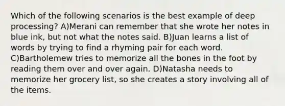 Which of the following scenarios is the best example of deep processing? A)Merani can remember that she wrote her notes in blue ink, but not what the notes said. B)Juan learns a list of words by trying to find a rhyming pair for each word. C)Bartholemew tries to memorize all the bones in the foot by reading them over and over again. D)Natasha needs to memorize her grocery list, so she creates a story involving all of the items.