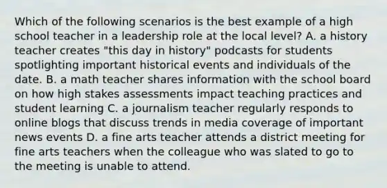 Which of the following scenarios is the best example of a high school teacher in a leadership role at the local level? A. a history teacher creates "this day in history" podcasts for students spotlighting important historical events and individuals of the date. B. a math teacher shares information with the school board on how high stakes assessments impact teaching practices and student learning C. a journalism teacher regularly responds to online blogs that discuss trends in media coverage of important news events D. a fine arts teacher attends a district meeting for fine arts teachers when the colleague who was slated to go to the meeting is unable to attend.