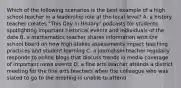 Which of the following scenarios is the best example of a high school teacher in a leadership role at the local level? A. a history teacher creates "This Day in History" podcasts for students spotlighting important historical events and individuals of the date B. a mathematics teacher shares information with the school board on how high-stakes assessments impact teaching practices and student learning C. a journalism teacher regularly responds to online blogs that discuss trends in media coverage of important news events D. a fine arts teacher attends a district meeting for the fine arts teachers when the colleague who was slated to go to the meeting is unable to attend