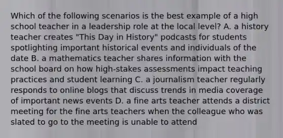 Which of the following scenarios is the best example of a high school teacher in a leadership role at the local level? A. a history teacher creates "This Day in History" podcasts for students spotlighting important historical events and individuals of the date B. a mathematics teacher shares information with the school board on how high-stakes assessments impact teaching practices and student learning C. a journalism teacher regularly responds to online blogs that discuss trends in media coverage of important news events D. a fine arts teacher attends a district meeting for the fine arts teachers when the colleague who was slated to go to the meeting is unable to attend