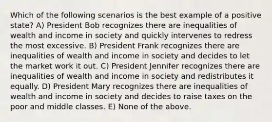 Which of the following scenarios is the best example of a positive state? A) President Bob recognizes there are inequalities of wealth and income in society and quickly intervenes to redress the most excessive. B) President Frank recognizes there are inequalities of wealth and income in society and decides to let the market work it out. C) President Jennifer recognizes there are inequalities of wealth and income in society and redistributes it equally. D) President Mary recognizes there are inequalities of wealth and income in society and decides to raise taxes on the poor and middle classes. E) None of the above.