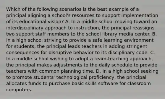 Which of the following scenarios is the best example of a principal aligning a school's resources to support implementation of its educational vision? A. In a middle school moving toward an interdisciplinary approach to instruction, the principal reassigns two support staff members to the school library media center. B. In a high school striving to provide a safe learning environment for students, the principal leads teachers in adding stringent consequences for disruptive behavior to its disciplinary code. C. In a middle school wishing to adopt a team-teaching approach, the principal makes adjustments to the daily schedule to provide teachers with common planning time. D. In a high school seeking to promote students' technological proficiency, the principal allocates funds to purchase basic skills software for classroom computers.