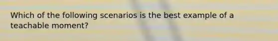 Which of the following scenarios is the best example of a teachable moment?