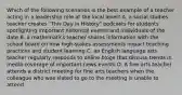 Which of the following scenarios is the best example of a teacher acting in a leadership role at the local level? A. a social studies teacher creates "This Day in History" podcasts for students spotlighting important historical events and individuals of the date B. a mathematics teacher shares information with the school board on how high-stakes assessments impact teaching practices and student learning C. an English language arts teacher regularly responds to online blogs that discuss trends in media coverage of important news events D. A fine arts teacher attends a district meeting for fine arts teachers when the colleague who was slated to go to the meeting is unable to attend