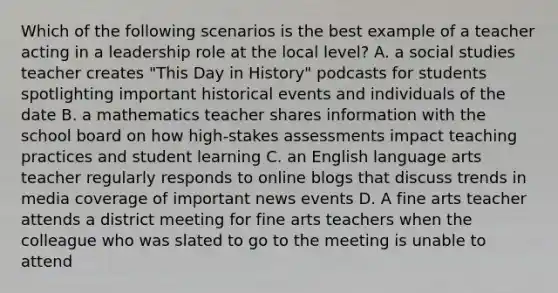 Which of the following scenarios is the best example of a teacher acting in a leadership role at the local level? A. a social studies teacher creates "This Day in History" podcasts for students spotlighting important historical events and individuals of the date B. a mathematics teacher shares information with the school board on how high-stakes assessments impact teaching practices and student learning C. an English language arts teacher regularly responds to online blogs that discuss trends in media coverage of important news events D. A fine arts teacher attends a district meeting for fine arts teachers when the colleague who was slated to go to the meeting is unable to attend