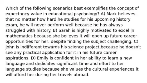 Which of the following scenarios best exemplifies the concept of expectancy value in educational psychology? A) Mark believes that no matter how hard he studies for his upcoming history exam, he will never perform well because he has always struggled with history. B) Sarah is highly motivated to excel in mathematics because she believes it will open up future career opportunities for her, despite finding the subject challenging. C) John is indifferent towards his science project because he doesn't see any practical application for it in his future career aspirations. D) Emily is confident in her ability to learn a new language and dedicates significant time and effort to her language studies because she values the cultural experiences it will afford her during her travels abroad.