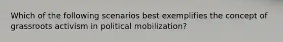 Which of the following scenarios best exemplifies the concept of grassroots activism in political mobilization?