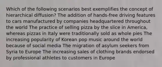 Which of the following scenarios best exemplifies the concept of hierarchical diffusion? The addition of hands-free driving features to cars manufactured by companies headquartered throughout the world The practice of selling pizza by the slice in America, whereas pizzas in Italy were traditionally sold as whole pies The increasing popularity of Korean pop music around the world because of social media The migration of asylum seekers from Syria to Europe The increasing sales of clothing brands endorsed by professional athletes to customers in Europe