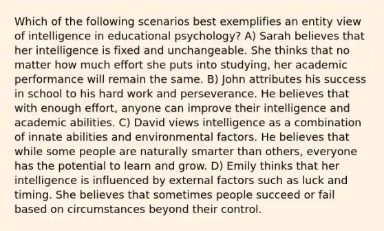 Which of the following scenarios best exemplifies an entity view of intelligence in educational psychology? A) Sarah believes that her intelligence is fixed and unchangeable. She thinks that no matter how much effort she puts into studying, her academic performance will remain the same. B) John attributes his success in school to his hard work and perseverance. He believes that with enough effort, anyone can improve their intelligence and academic abilities. C) David views intelligence as a combination of innate abilities and environmental factors. He believes that while some people are naturally smarter than others, everyone has the potential to learn and grow. D) Emily thinks that her intelligence is influenced by external factors such as luck and timing. She believes that sometimes people succeed or fail based on circumstances beyond their control.