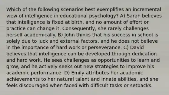 Which of the following scenarios best exemplifies an incremental view of intelligence in educational psychology? A) Sarah believes that intelligence is fixed at birth, and no amount of effort or practice can change it. Consequently, she rarely challenges herself academically. B) John thinks that his success in school is solely due to luck and external factors, and he does not believe in the importance of hard work or perseverance. C) David believes that intelligence can be developed through dedication and hard work. He sees challenges as opportunities to learn and grow, and he actively seeks out new strategies to improve his academic performance. D) Emily attributes her academic achievements to her natural talent and innate abilities, and she feels discouraged when faced with difficult tasks or setbacks.