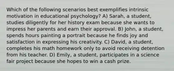 Which of the following scenarios best exemplifies intrinsic motivation in educational psychology? A) Sarah, a student, studies diligently for her history exam because she wants to impress her parents and earn their approval. B) John, a student, spends hours painting a portrait because he finds joy and satisfaction in expressing his creativity. C) David, a student, completes his math homework only to avoid receiving detention from his teacher. D) Emily, a student, participates in a science fair project because she hopes to win a cash prize.