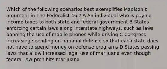 Which of the following scenarios best exemplifies Madison's argument in The Federalist 46 ? A An individual who is paying income taxes to both state and federal government B States enforcing certain laws along interstate highways, such as laws banning the use of mobile phones while driving C Congress increasing spending on national defense so that each state does not have to spend money on defense programs D States passing laws that allow increased legal use of marijuana even though federal law prohibits marijuana