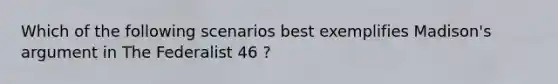 Which of the following scenarios best exemplifies Madison's argument in The Federalist 46 ?