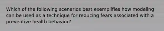 Which of the following scenarios best exemplifies how modeling can be used as a technique for reducing fears associated with a preventive health behavior?