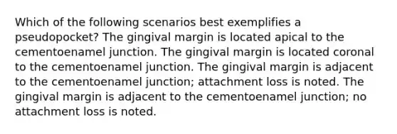 Which of the following scenarios best exemplifies a pseudopocket? The gingival margin is located apical to the cementoenamel junction. The gingival margin is located coronal to the cementoenamel junction. The gingival margin is adjacent to the cementoenamel junction; attachment loss is noted. The gingival margin is adjacent to the cementoenamel junction; no attachment loss is noted.