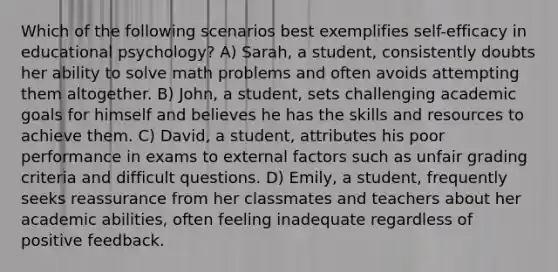 Which of the following scenarios best exemplifies self-efficacy in educational psychology? A) Sarah, a student, consistently doubts her ability to solve math problems and often avoids attempting them altogether. B) John, a student, sets challenging academic goals for himself and believes he has the skills and resources to achieve them. C) David, a student, attributes his poor performance in exams to external factors such as unfair grading criteria and difficult questions. D) Emily, a student, frequently seeks reassurance from her classmates and teachers about her academic abilities, often feeling inadequate regardless of positive feedback.