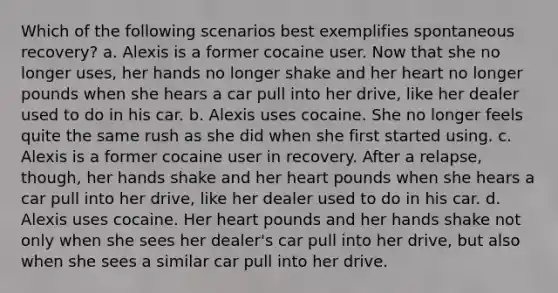 Which of the following scenarios best exemplifies spontaneous recovery? a. Alexis is a former cocaine user. Now that she no longer uses, her hands no longer shake and her heart no longer pounds when she hears a car pull into her drive, like her dealer used to do in his car. b. Alexis uses cocaine. She no longer feels quite the same rush as she did when she first started using. c. Alexis is a former cocaine user in recovery. After a relapse, though, her hands shake and her heart pounds when she hears a car pull into her drive, like her dealer used to do in his car. d. Alexis uses cocaine. Her heart pounds and her hands shake not only when she sees her dealer's car pull into her drive, but also when she sees a similar car pull into her drive.