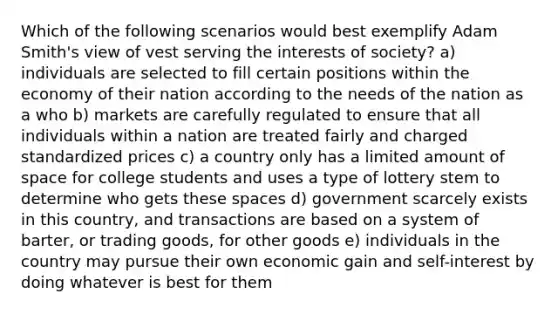 Which of the following scenarios would best exemplify Adam Smith's view of vest serving the interests of society? a) individuals are selected to fill certain positions within the economy of their nation according to the needs of the nation as a who b) markets are carefully regulated to ensure that all individuals within a nation are treated fairly and charged standardized prices c) a country only has a limited amount of space for college students and uses a type of lottery stem to determine who gets these spaces d) government scarcely exists in this country, and transactions are based on a system of barter, or trading goods, for other goods e) individuals in the country may pursue their own economic gain and self-interest by doing whatever is best for them