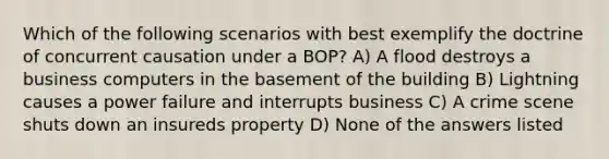 Which of the following scenarios with best exemplify the doctrine of concurrent causation under a BOP? A) A flood destroys a business computers in the basement of the building B) Lightning causes a power failure and interrupts business C) A crime scene shuts down an insureds property D) None of the answers listed