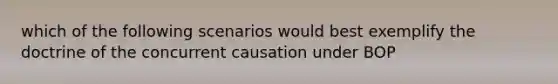 which of the following scenarios would best exemplify the doctrine of the concurrent causation under BOP