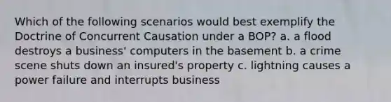 Which of the following scenarios would best exemplify the Doctrine of Concurrent Causation under a BOP? a. a flood destroys a business' computers in the basement b. a crime scene shuts down an insured's property c. lightning causes a power failure and interrupts business