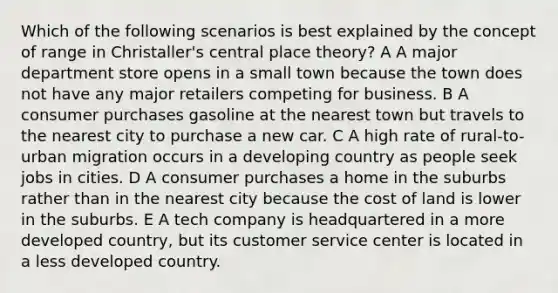 Which of the following scenarios is best explained by the concept of range in Christaller's central place theory? A A major department store opens in a small town because the town does not have any major retailers competing for business. B A consumer purchases gasoline at the nearest town but travels to the nearest city to purchase a new car. C A high rate of rural-to-urban migration occurs in a developing country as people seek jobs in cities. D A consumer purchases a home in the suburbs rather than in the nearest city because the cost of land is lower in the suburbs. E A tech company is headquartered in a more developed country, but its customer service center is located in a less developed country.