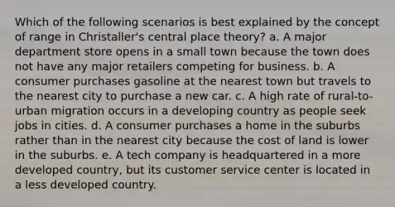 Which of the following scenarios is best explained by the concept of range in Christaller's central place theory? a. A major department store opens in a small town because the town does not have any major retailers competing for business. b. A consumer purchases gasoline at the nearest town but travels to the nearest city to purchase a new car. c. A high rate of rural-to-urban migration occurs in a developing country as people seek jobs in cities. d. A consumer purchases a home in the suburbs rather than in the nearest city because the cost of land is lower in the suburbs. e. A tech company is headquartered in a more developed country, but its customer service center is located in a less developed country.