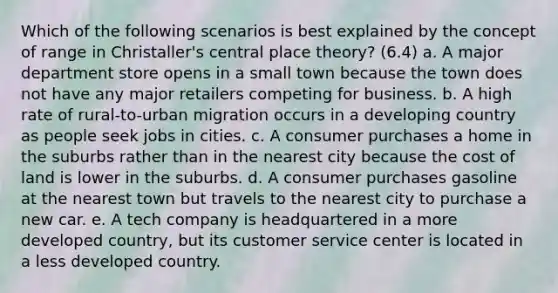 Which of the following scenarios is best explained by the concept of range in Christaller's central place theory? (6.4) a. A major department store opens in a small town because the town does not have any major retailers competing for business. b. A high rate of rural-to-urban migration occurs in a developing country as people seek jobs in cities. c. A consumer purchases a home in the suburbs rather than in the nearest city because the cost of land is lower in the suburbs. d. A consumer purchases gasoline at the nearest town but travels to the nearest city to purchase a new car. e. A tech company is headquartered in a more developed country, but its customer service center is located in a less developed country.