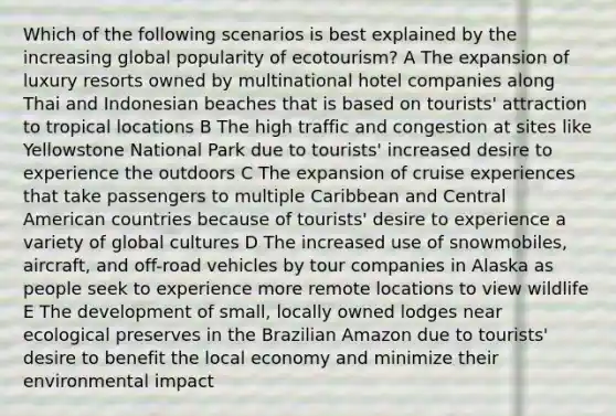 Which of the following scenarios is best explained by the increasing global popularity of ecotourism? A The expansion of luxury resorts owned by multinational hotel companies along Thai and Indonesian beaches that is based on tourists' attraction to tropical locations B The high traffic and congestion at sites like Yellowstone National Park due to tourists' increased desire to experience the outdoors C The expansion of cruise experiences that take passengers to multiple Caribbean and Central American countries because of tourists' desire to experience a variety of global cultures D The increased use of snowmobiles, aircraft, and off-road vehicles by tour companies in Alaska as people seek to experience more remote locations to view wildlife E The development of small, locally owned lodges near ecological preserves in the Brazilian Amazon due to tourists' desire to benefit the local economy and minimize their environmental impact