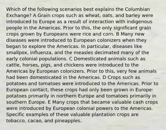 Which of the following scenarios best explains the Columbian Exchange? A Grain crops such as wheat, oats, and barley were introduced to Europe as a result of interaction with indigenous people in the Americas. Prior to this, the only significant grain crops grown by Europeans were rice and corn. B Many new diseases were introduced to European colonizers when they began to explore the Americas. In particular, diseases like smallpox, influenza, and the measles decimated many of the early colonial populations. C Domesticated animals such as cattle, horses, pigs, and chickens were introduced to the Americas by European colonizers. Prior to this, very few animals had been domesticated in the Americas. D Crops such as potatoes and tomatoes were introduced to the Americas. Prior to <a href='https://www.questionai.com/knowledge/kq4z7x1aEL-european-contact' class='anchor-knowledge'>european contact</a>, these crops had only been grown in Europe: potatoes primarily in northern Europe and tomatoes primarily in southern Europe. E Many crops that became valuable cash crops were introduced by European colonial powers to the Americas. Specific examples of these valuable plantation crops are tobacco, cacao, and pineapples.