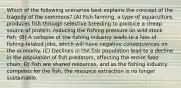 Which of the following scenarios best explains the concept of the tragedy of the commons? (A) Fish farming, a type of aquaculture, produces fish through selective breeding to produce a cheap source of protein, reducing the fishing pressure on wild stock fish. (B) A collapse of the fishing industry leads to a loss of fishing-related jobs, which will have negative consequences on the economy. (C) Declines in the fish population lead to a decline in the population of fish predators, affecting the entire food chain. D) Fish are shared resources, and as the fishing industry competes for the fish, the resource extraction is no longer sustainable.