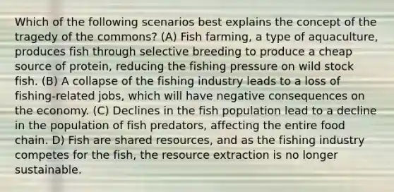 Which of the following scenarios best explains the concept of the tragedy of the commons? (A) Fish farming, a type of aquaculture, produces fish through selective breeding to produce a cheap source of protein, reducing the fishing pressure on wild stock fish. (B) A collapse of the fishing industry leads to a loss of fishing-related jobs, which will have negative consequences on the economy. (C) Declines in the fish population lead to a decline in the population of fish predators, affecting the entire food chain. D) Fish are shared resources, and as the fishing industry competes for the fish, the resource extraction is no longer sustainable.