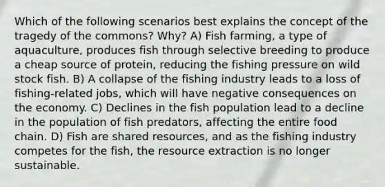 Which of the following scenarios best explains the concept of the tragedy of the commons? Why? A) Fish farming, a type of aquaculture, produces fish through selective breeding to produce a cheap source of protein, reducing the fishing pressure on wild stock fish. B) A collapse of the fishing industry leads to a loss of fishing-related jobs, which will have negative consequences on the economy. C) Declines in the fish population lead to a decline in the population of fish predators, affecting the entire food chain. D) Fish are shared resources, and as the fishing industry competes for the fish, the resource extraction is no longer sustainable.