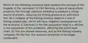 Which of the following scenarios best explains the concept of the tragedy of the commons? A) Fish farming, a type of aquaculture, produces fish through selective breeding to produce a cheap source of protein, reducing the fishing pressure on wild stock fish. B) A collapse of the fishing industry leads to a loss of fishing-related jobs, which will have negative consequences on the economy. C) Declines in the fish population lead to a decline in the population of fish predators, affecting the entire food chain. D) Fish are shared resources, and as the fishing industry competes for the fish, the resource extraction is no longer sustainable.