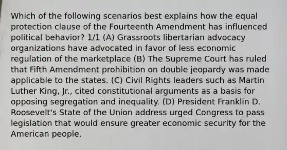 Which of the following scenarios best explains how the equal protection clause of the Fourteenth Amendment has influenced political behavior? 1/1 (A) Grassroots libertarian advocacy organizations have advocated in favor of less economic regulation of the marketplace (B) The Supreme Court has ruled that Fifth Amendment prohibition on double jeopardy was made applicable to the states. (C) Civil Rights leaders such as Martin Luther King, Jr., cited constitutional arguments as a basis for opposing segregation and inequality. (D) President Franklin D. Roosevelt's State of the Union address urged Congress to pass legislation that would ensure greater economic security for the American people.