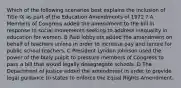 Which of the following scenarios best explains the inclusion of Title IX as part of the Education Amendments of 1972 ? A Members of Congress added the amendment to the bill in response to social movements seeking to address inequality in education for women. B Paid lobbyists added the amendment on behalf of teachers unions in order to increase pay and tenure for public school teachers. C President Lyndon Johnson used the power of the bully pulpit to pressure members of Congress to pass a bill that would legally desegregate schools. D The Department of Justice added the amendment in order to provide legal guidance to states to enforce the Equal Rights Amendment.