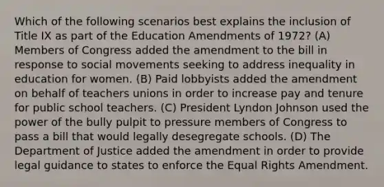 Which of the following scenarios best explains the inclusion of Title IX as part of the Education Amendments of 1972? (A) Members of Congress added the amendment to the bill in response to social movements seeking to address inequality in education for women. (B) Paid lobbyists added the amendment on behalf of teachers unions in order to increase pay and tenure for public school teachers. (C) President Lyndon Johnson used the power of the bully pulpit to pressure members of Congress to pass a bill that would legally desegregate schools. (D) The Department of Justice added the amendment in order to provide legal guidance to states to enforce the Equal Rights Amendment.