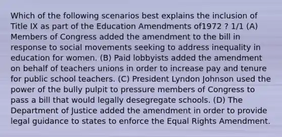 Which of the following scenarios best explains the inclusion of Title IX as part of the Education Amendments of1972 ? 1/1 (A) Members of Congress added the amendment to the bill in response to social movements seeking to address inequality in education for women. (B) Paid lobbyists added the amendment on behalf of teachers unions in order to increase pay and tenure for public school teachers. (C) President Lyndon Johnson used the power of the bully pulpit to pressure members of Congress to pass a bill that would legally desegregate schools. (D) The Department of Justice added the amendment in order to provide legal guidance to states to enforce the Equal Rights Amendment.