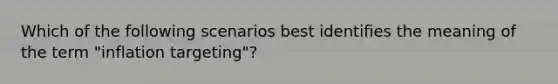 Which of the following scenarios best identifies the meaning of the term "inflation targeting"?