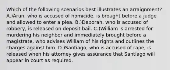 Which of the following scenarios best illustrates an arraignment? A.)Arun, who is accused of homicide, is brought before a judge and allowed to enter a plea. B.)Deborah, who is accused of robbery, is released on deposit bail. C.)William is arrested for murdering his neighbor and immediately brought before a magistrate, who advises William of his rights and outlines the charges against him. D.)Santiago, who is accused of rape, is released when his attorney gives assurance that Santiago will appear in court as required.