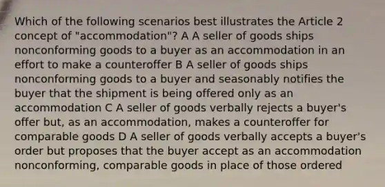 Which of the following scenarios best illustrates the Article 2 concept of "accommodation"? A A seller of goods ships nonconforming goods to a buyer as an accommodation in an effort to make a counteroffer B A seller of goods ships nonconforming goods to a buyer and seasonably notifies the buyer that the shipment is being offered only as an accommodation C A seller of goods verbally rejects a buyer's offer but, as an accommodation, makes a counteroffer for comparable goods D A seller of goods verbally accepts a buyer's order but proposes that the buyer accept as an accommodation nonconforming, comparable goods in place of those ordered