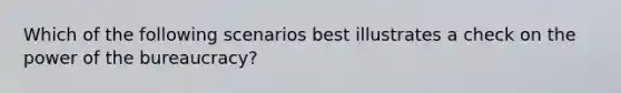 Which of the following scenarios best illustrates a check on the power of the bureaucracy?